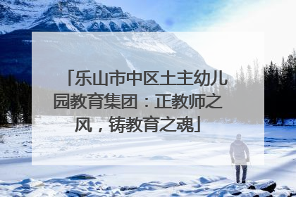 乐山市中区土主幼儿园教育集团：正教师之风，铸教育之魂