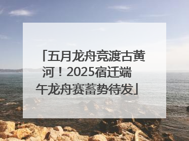 五月龙舟竞渡古黄河！2025宿迁端午龙舟赛蓄势待发