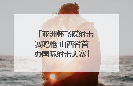 亚洲杯飞碟射击赛鸣枪 山西省首办国际射击大赛