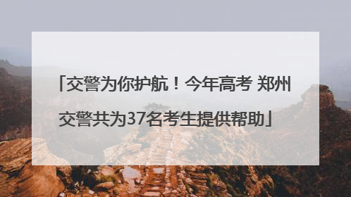交警为你护航！今年高考 郑州交警共为37名考生提供帮助
