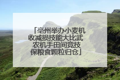 亳州举办小麦机收减损技能大比武 农机手田间竞技保粮食颗粒归仓