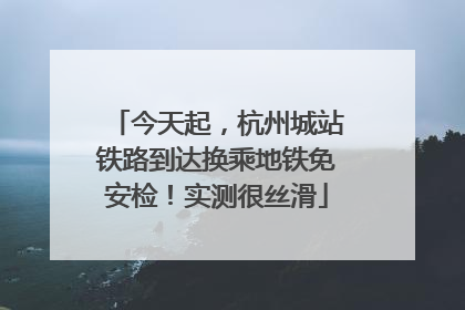 今天起，杭州城站铁路到达换乘地铁免安检！实测很丝滑
