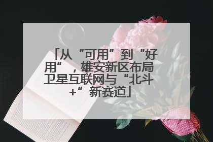 从“可用”到“好用”，雄安新区布局卫星互联网与“北斗+”新赛道