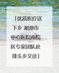 优质医疗送下乡 湘潭市中心医院南院区专家团队赴排头乡义诊