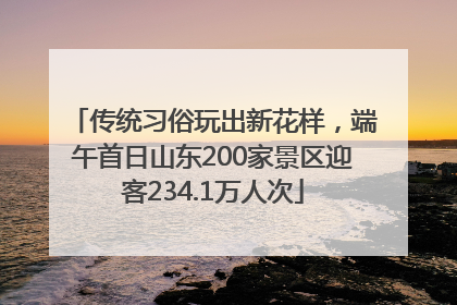 传统习俗玩出新花样，端午首日山东200家景区迎客234.1万人次
