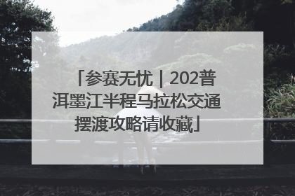 参赛无忧｜202普洱墨江半程马拉松交通摆渡攻略请收藏