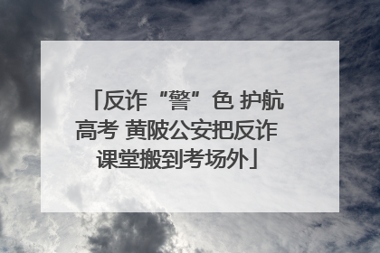 反诈“警”色 护航高考 黄陂公安把反诈课堂搬到考场外