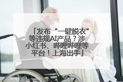 发布“一键脱衣”等违规AI产品？涉小红书、哔哩哔哩等平台！上海出手