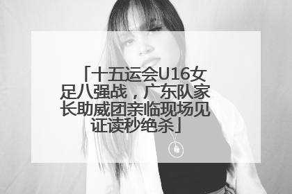 十五运会U16女足八强战，广东队家长助威团亲临现场见证读秒绝杀