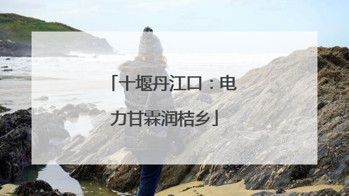 十堰丹江口：电力甘霖润桔乡