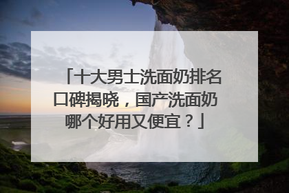十大男士洗面奶排名口碑揭晓，国产洗面奶哪个好用又便宜？