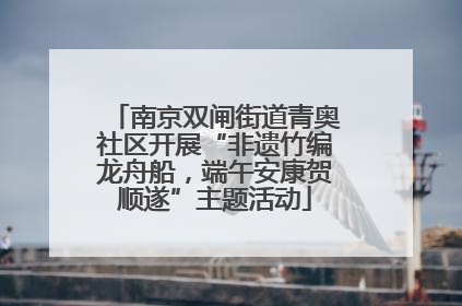 南京双闸街道青奥社区开展“非遗竹编龙舟船，端午安康贺顺遂”主题活动