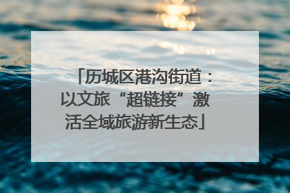 历城区港沟街道：以文旅“超链接”激活全域旅游新生态