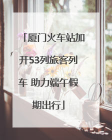 厦门火车站加开53列旅客列车 助力端午假期出行