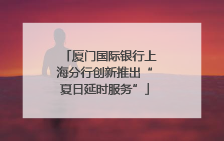 厦门国际银行上海分行创新推出“夏日延时服务”