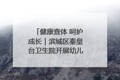 健康查体 呵护成长｜滨城区秦皇台卫生院开展幼儿园儿童健康体检
