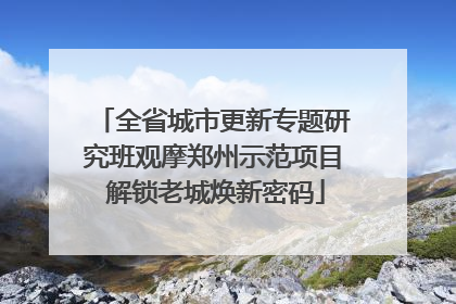 全省城市更新专题研究班观摩郑州示范项目 解锁老城焕新密码