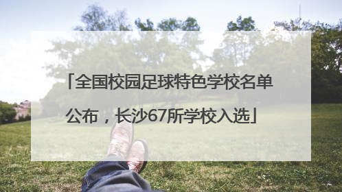 全国校园足球特色学校名单公布，长沙67所学校入选