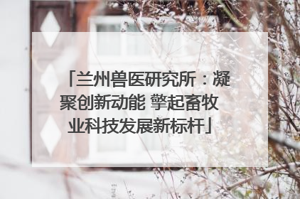兰州兽医研究所：凝聚创新动能 擎起畜牧业科技发展新标杆