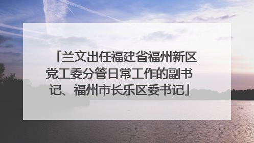 兰文出任福建省福州新区党工委分管日常工作的副书记、福州市长乐区委书记