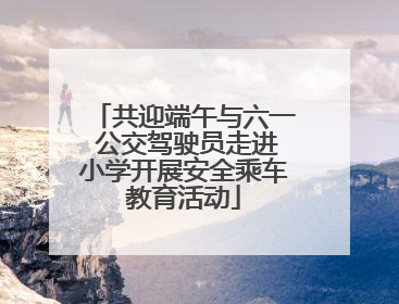 共迎端午与六一 公交驾驶员走进小学开展安全乘车教育活动