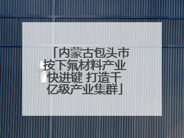内蒙古包头市按下氟材料产业快进键 打造千亿级产业集群
