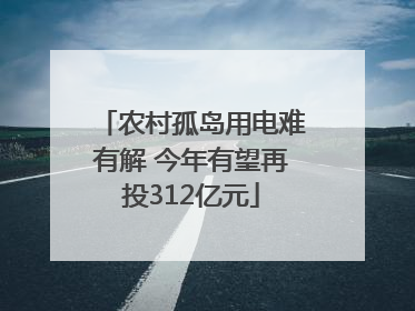 农村孤岛用电难有解 今年有望再投312亿元