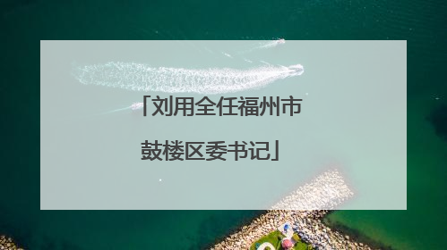 刘用全任福州市鼓楼区委书记