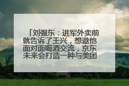 刘强东：进军外卖前就告诉了王兴，想邀他面对面喝酒交流，京东未来会打造一种与美团不同的商业模式