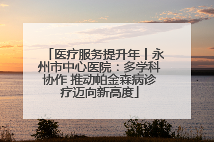 医疗服务提升年丨永州市中心医院：多学科协作 推动帕金森病诊疗迈向新高度