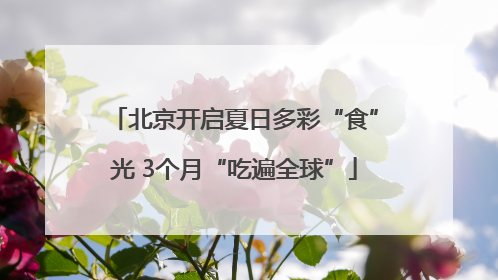 北京开启夏日多彩“食”光 3个月“吃遍全球”