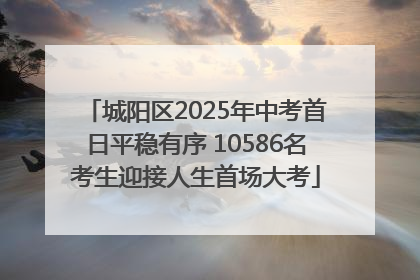 城阳区2025年中考首日平稳有序 10586名考生迎接人生首场大考
