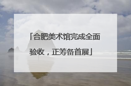 合肥美术馆完成全面验收，正筹备首展
