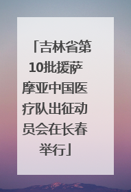 吉林省第10批援萨摩亚中国医疗队出征动员会在长春举行