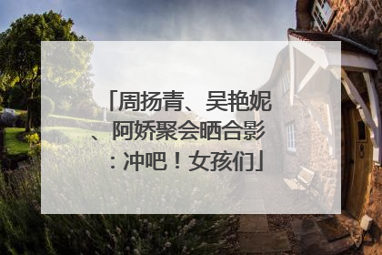 周扬青、吴艳妮、阿娇聚会晒合影：冲吧！女孩们