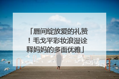 唇间绽放爱的礼赞！毛戈平彩妆浪漫诠释妈妈的多面优雅
