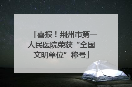 喜报！荆州市第一人民医院荣获“全国文明单位”称号