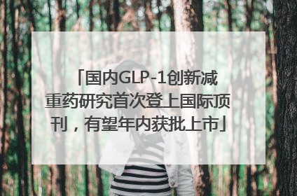 国内GLP-1创新减重药研究首次登上国际顶刊，有望年内获批上市