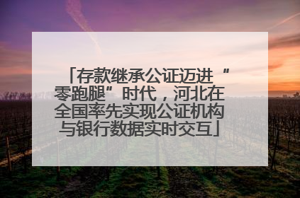 存款继承公证迈进“零跑腿”时代，河北在全国率先实现公证机构与银行数据实时交互