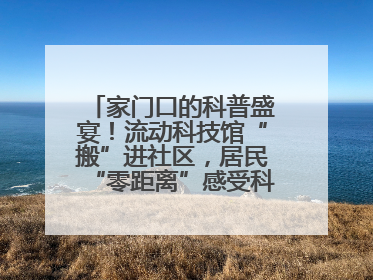家门口的科普盛宴！流动科技馆“搬”进社区，居民“零距离”感受科技奥秘