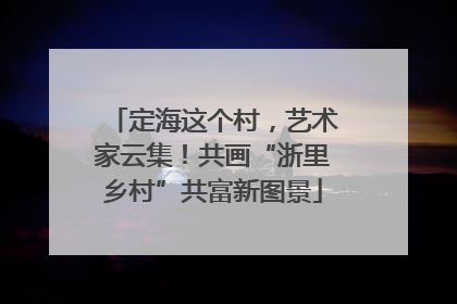 定海这个村，艺术家云集！共画“浙里乡村”共富新图景
