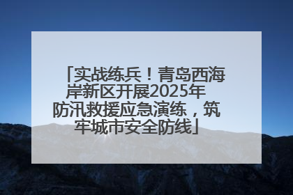 实战练兵！青岛西海岸新区开展2025年防汛救援应急演练，筑牢城市安全防线