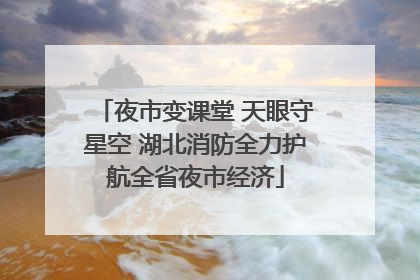 夜市变课堂 天眼守星空 湖北消防全力护航全省夜市经济
