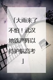 大雨来了不怕！武汉地铁严阵以待护航高考