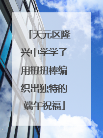 天元区隆兴中学学子用扭扭棒编织出独特的端午祝福