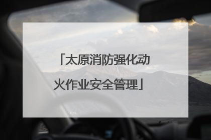 太原消防强化动火作业安全管理
