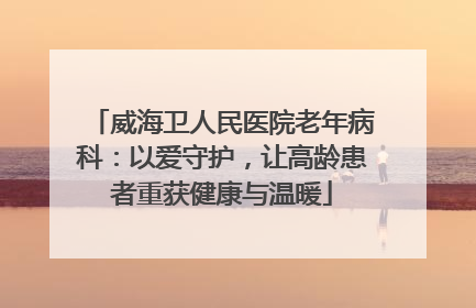威海卫人民医院老年病科：以爱守护，让高龄患者重获健康与温暖