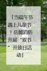 当端午节遇上儿童节！岳麓消防开展“双节”开放日活动