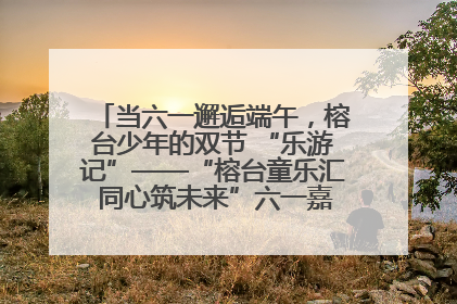 当六一邂逅端午，榕台少年的双节 “乐游记”——“榕台童乐汇 同心筑未来”六一嘉年华活动顺利举行