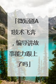 微短剧AI技术飞奔，编导讲故事能力跟上了吗